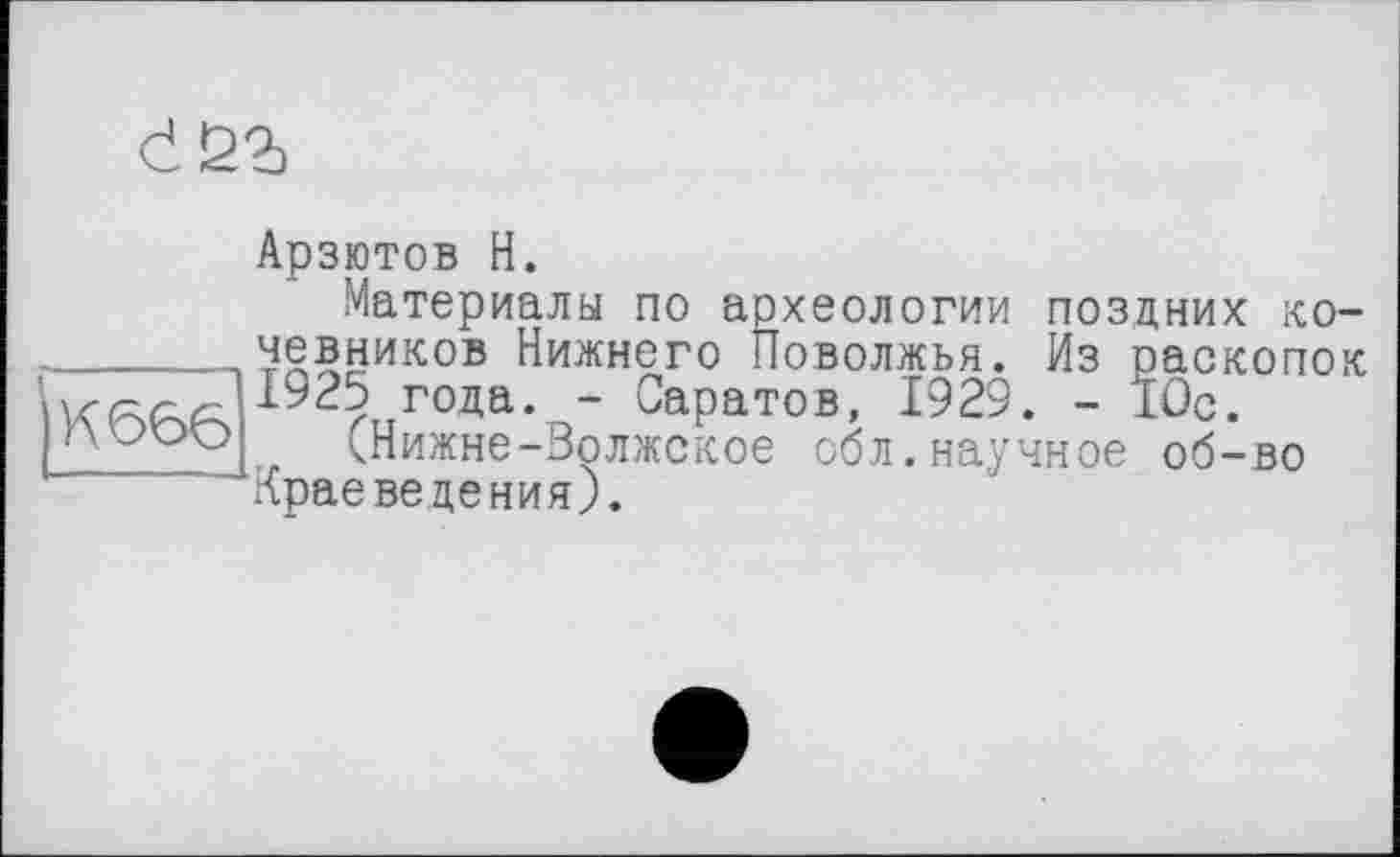 ﻿d£2)
|К666
Арзютов H.
Материалы по археологии поздних кочевников Нижнего Поволжья. Из раскопок 1925 года. - Саратов, 1929. - 10с.
(Нижне-Волжское обл.научное об-во Краеведения).